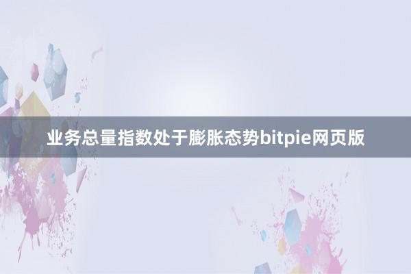 业务总量指数处于膨胀态势bitpie网页版