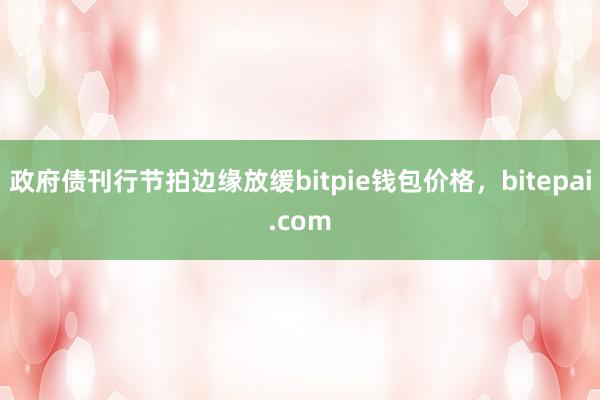 政府债刊行节拍边缘放缓bitpie钱包价格，bitepai.com