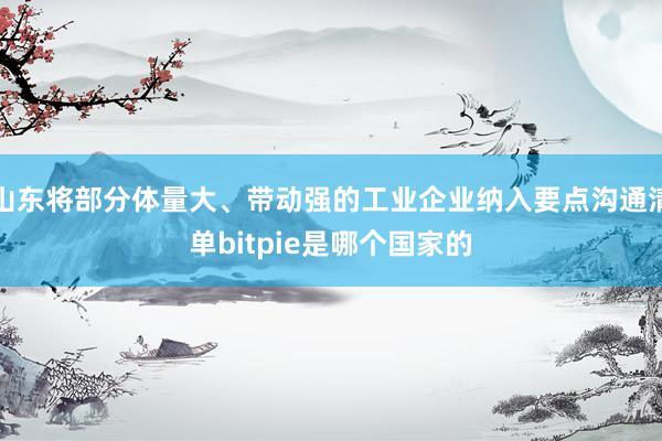 山东将部分体量大、带动强的工业企业纳入要点沟通清单bitpie是哪个国家的