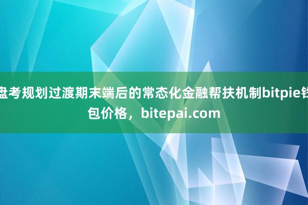 盘考规划过渡期末端后的常态化金融帮扶机制bitpie钱包价格，bitepai.com