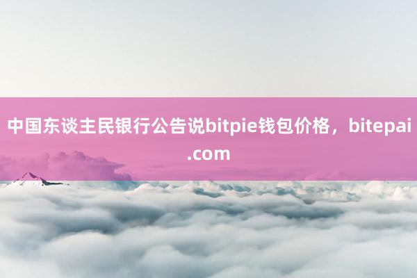 中国东谈主民银行公告说bitpie钱包价格，bitepai.com