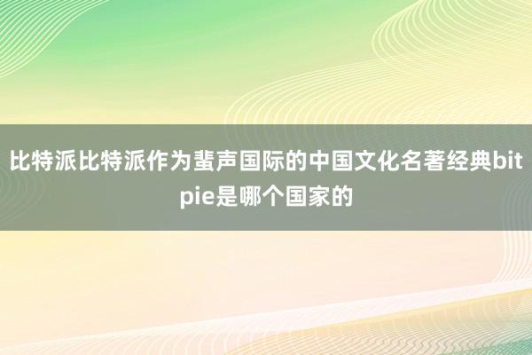 比特派比特派作为蜚声国际的中国文化名著经典bitpie是哪个国家的