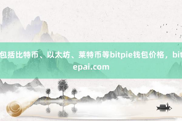 包括比特币、以太坊、莱特币等bitpie钱包价格，bitepai.com