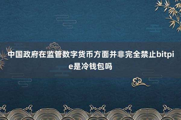 中国政府在监管数字货币方面并非完全禁止bitpie是冷钱包吗