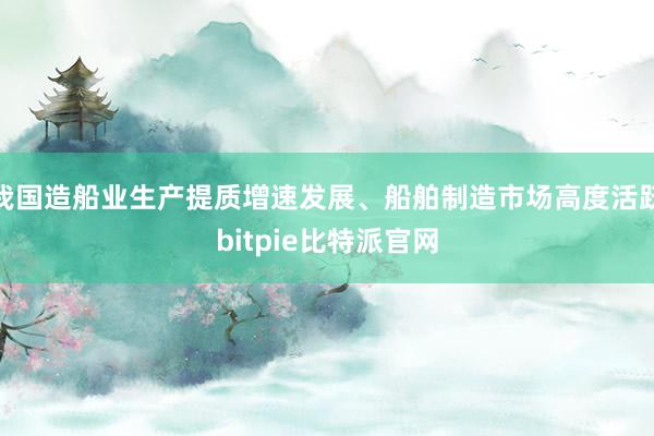 我国造船业生产提质增速发展、船舶制造市场高度活跃bitpie比特派官网