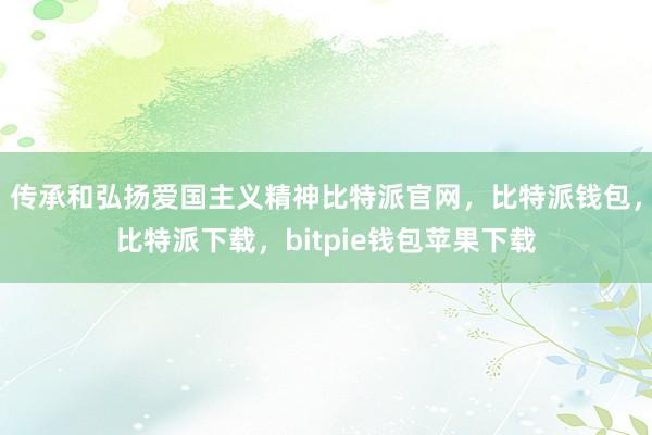 传承和弘扬爱国主义精神比特派官网，比特派钱包，比特派下载，bitpie钱包苹果下载