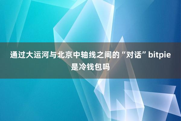 通过大运河与北京中轴线之间的“对话”bitpie是冷钱包吗