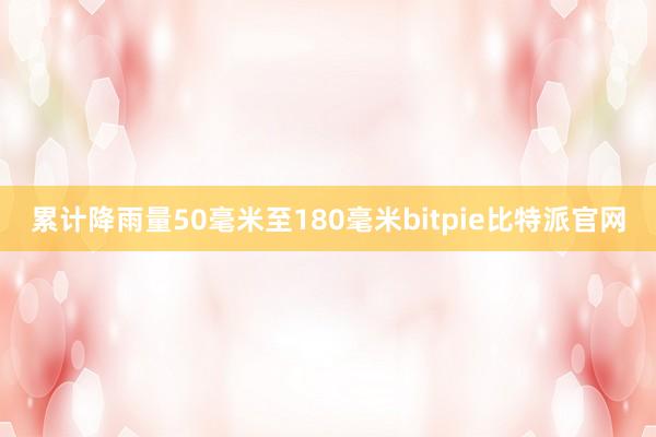 累计降雨量50毫米至180毫米bitpie比特派官网