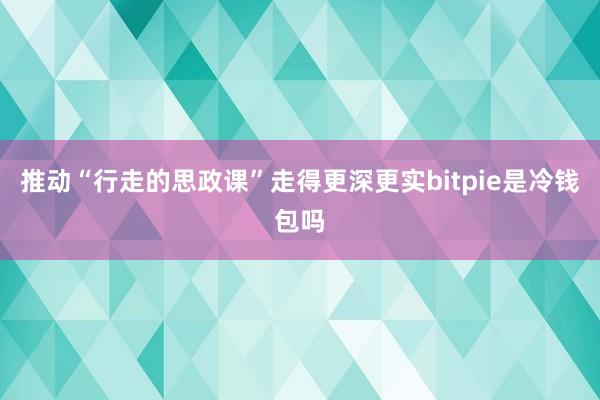 推动“行走的思政课”走得更深更实bitpie是冷钱包吗