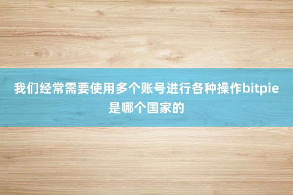 我们经常需要使用多个账号进行各种操作bitpie是哪个国家的