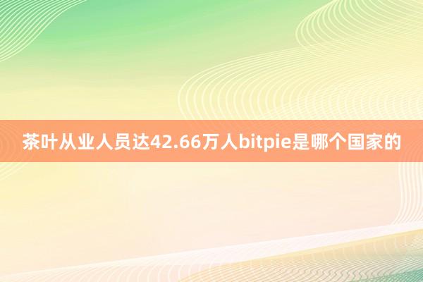 茶叶从业人员达42.66万人bitpie是哪个国家的