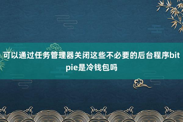 可以通过任务管理器关闭这些不必要的后台程序bitpie是冷钱包吗