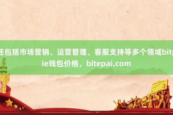 还包括市场营销、运营管理、客服支持等多个领域bitpie钱包价格，bitepai.com