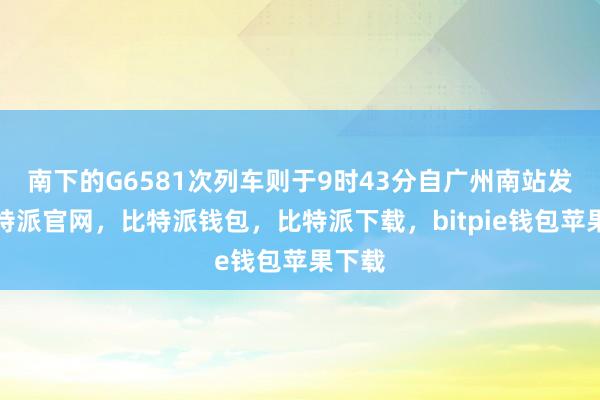 南下的G6581次列车则于9时43分自广州南站发车比特派官网，比特派钱包，比特派下载，bitpie钱包苹果下载