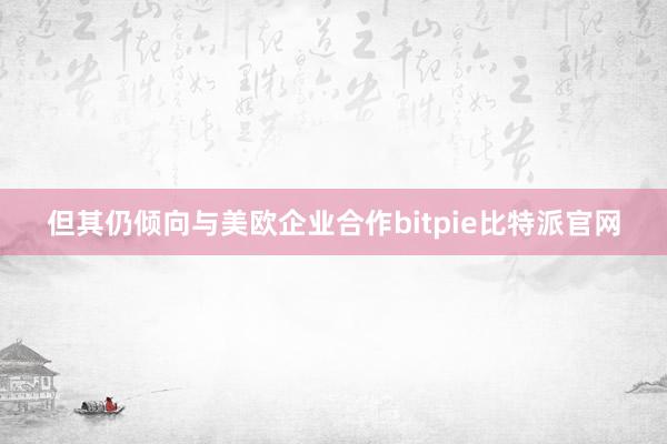 但其仍倾向与美欧企业合作bitpie比特派官网