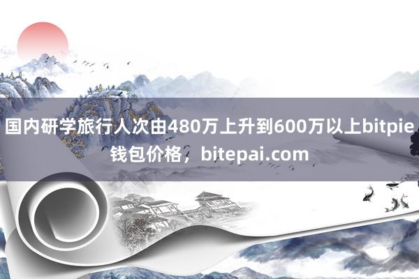 国内研学旅行人次由480万上升到600万以上bitpie钱包价格，bitepai.com