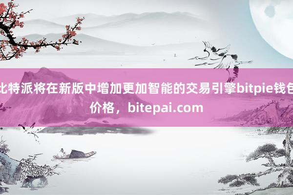 比特派将在新版中增加更加智能的交易引擎bitpie钱包价格，bitepai.com