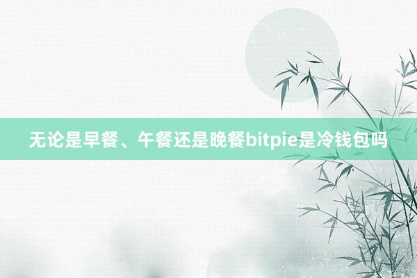 无论是早餐、午餐还是晚餐bitpie是冷钱包吗